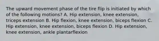 The upward movement phase of the tire flip is initiated by which of the following motions? A. Hip extension, knee extension, triceps extension B. Hip flexion, knee extension, biceps flexion C. Hip extension, knee extension, biceps flexion D. Hip extension, knee extension, ankle plantarflexion