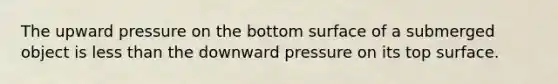 The upward pressure on the bottom surface of a submerged object is <a href='https://www.questionai.com/knowledge/k7BtlYpAMX-less-than' class='anchor-knowledge'>less than</a> the downward pressure on its top surface.