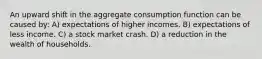 An upward shift in the aggregate consumption function can be caused by: A) expectations of higher incomes. B) expectations of less income. C) a stock market crash. D) a reduction in the wealth of households.