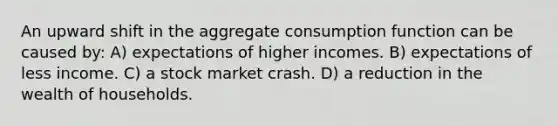 An upward shift in the aggregate consumption function can be caused by: A) expectations of higher incomes. B) expectations of less income. C) a stock market crash. D) a reduction in the wealth of households.