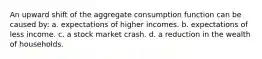 An upward shift of the aggregate consumption function can be caused by: a. expectations of higher incomes. b. expectations of less income. c. a stock market crash. d. a reduction in the wealth of households.