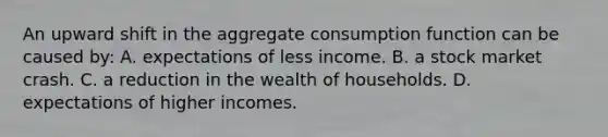 An upward shift in the aggregate consumption function can be caused by: A. expectations of less income. B. a stock market crash. C. a reduction in the wealth of households. D. expectations of higher incomes.