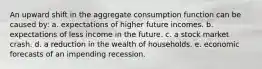 An upward shift in the aggregate consumption function can be caused by: a. expectations of higher future incomes. b. expectations of less income in the future. c. a stock market crash. d. a reduction in the wealth of households. e. economic forecasts of an impending recession.