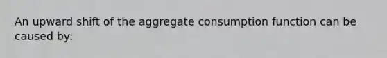 An upward shift of the aggregate consumption function can be caused by: