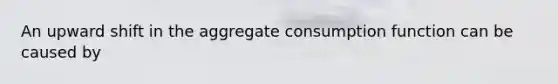 An upward shift in the aggregate consumption function can be caused by