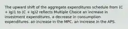 The upward shift of the aggregate expenditures schedule from (C + Ig)1 to (C + Ig)2 reflects Multiple Choice an increase in investment expenditures. a decrease in consumption expenditures. an increase in the MPC. an increase in the APS.