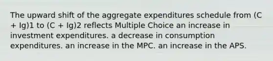 The upward shift of the aggregate expenditures schedule from (C + Ig)1 to (C + Ig)2 reflects Multiple Choice an increase in investment expenditures. a decrease in consumption expenditures. an increase in the MPC. an increase in the APS.