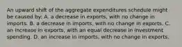 An upward shift of the aggregate expenditures schedule might be caused by: A. a decrease in exports, with no change in imports. B. a decrease in imports, with no change in exports. C. an increase in exports, with an equal decrease in investment spending. D. an increase in imports, with no change in exports.