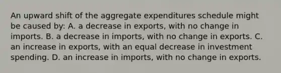 An upward shift of the aggregate expenditures schedule might be caused by: A. a decrease in exports, with no change in imports. B. a decrease in imports, with no change in exports. C. an increase in exports, with an equal decrease in investment spending. D. an increase in imports, with no change in exports.