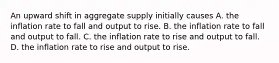 An upward shift in aggregate supply initially causes A. the inflation rate to fall and output to rise. B. the inflation rate to fall and output to fall. C. the inflation rate to rise and output to fall. D. the inflation rate to rise and output to rise.