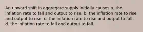 An upward shift in aggregate supply initially causes a. the inflation rate to fall and output to rise. b. the inflation rate to rise and output to rise. c. the inflation rate to rise and output to fall. d. the inflation rate to fall and output to fall.