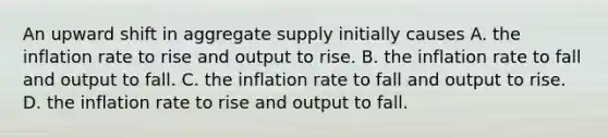 An upward shift in aggregate supply initially causes A. the inflation rate to rise and output to rise. B. the inflation rate to fall and output to fall. C. the inflation rate to fall and output to rise. D. the inflation rate to rise and output to fall.