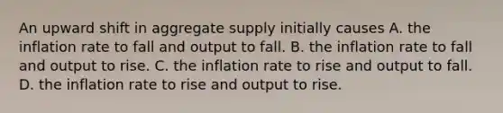 An upward shift in aggregate supply initially causes A. the inflation rate to fall and output to fall. B. the inflation rate to fall and output to rise. C. the inflation rate to rise and output to fall. D. the inflation rate to rise and output to rise.