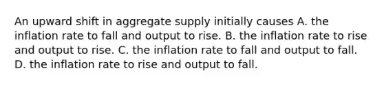 An upward shift in aggregate supply initially causes A. the inflation rate to fall and output to rise. B. the inflation rate to rise and output to rise. C. the inflation rate to fall and output to fall. D. the inflation rate to rise and output to fall.