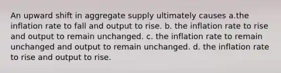 An upward shift in aggregate supply ultimately causes a.the inflation rate to fall and output to rise. b. the inflation rate to rise and output to remain unchanged. c. the inflation rate to remain unchanged and output to remain unchanged. d. the inflation rate to rise and output to rise.