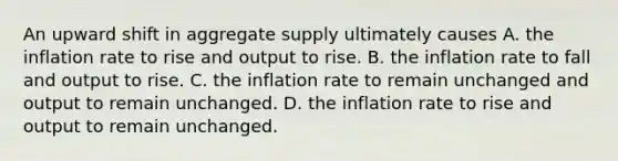 An upward shift in aggregate supply ultimately causes A. the inflation rate to rise and output to rise. B. the inflation rate to fall and output to rise. C. the inflation rate to remain unchanged and output to remain unchanged. D. the inflation rate to rise and output to remain unchanged.