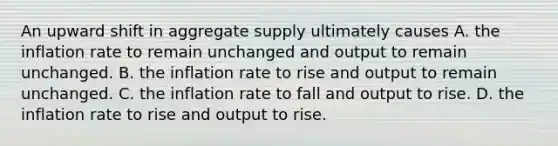 An upward shift in aggregate supply ultimately causes A. the inflation rate to remain unchanged and output to remain unchanged. B. the inflation rate to rise and output to remain unchanged. C. the inflation rate to fall and output to rise. D. the inflation rate to rise and output to rise.