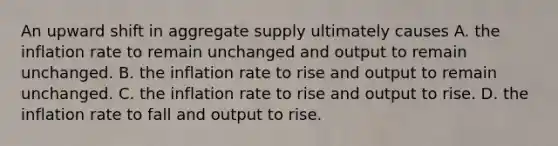 An upward shift in aggregate supply ultimately causes A. the inflation rate to remain unchanged and output to remain unchanged. B. the inflation rate to rise and output to remain unchanged. C. the inflation rate to rise and output to rise. D. the inflation rate to fall and output to rise.