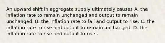 An upward shift in aggregate supply ultimately causes A. the inflation rate to remain unchanged and output to remain unchanged. B. the inflation rate to fall and output to rise. C. the inflation rate to rise and output to remain unchanged. D. the inflation rate to rise and output to rise..