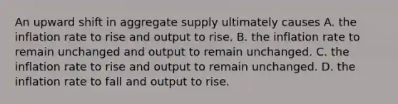 An upward shift in aggregate supply ultimately causes A. the inflation rate to rise and output to rise. B. the inflation rate to remain unchanged and output to remain unchanged. C. the inflation rate to rise and output to remain unchanged. D. the inflation rate to fall and output to rise.