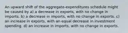 An upward shift of the aggregate-expenditures schedule might be caused by a) a decrease in exports, with no change in imports. b) a decrease in imports, with no change in exports. c) an increase in exports, with an equal decrease in investment spending. d) an increase in imports, with no change in exports.