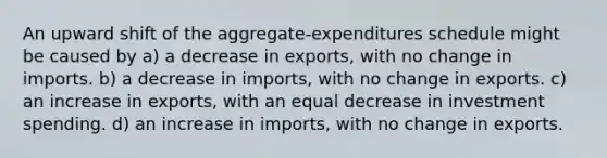 An upward shift of the aggregate-expenditures schedule might be caused by a) a decrease in exports, with no change in imports. b) a decrease in imports, with no change in exports. c) an increase in exports, with an equal decrease in investment spending. d) an increase in imports, with no change in exports.