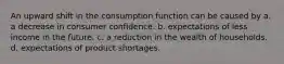 An upward shift in the consumption function can be caused by a. a decrease in consumer confidence. b. expectations of less income in the future. c. a reduction in the wealth of households. d. expectations of product shortages.