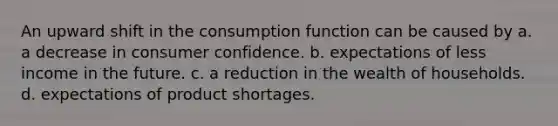 An upward shift in the consumption function can be caused by a. a decrease in consumer confidence. b. expectations of less income in the future. c. a reduction in the wealth of households. d. expectations of product shortages.