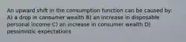 An upward shift in the consumption function can be caused by: A) a drop in consumer wealth B) an increase in disposable personal income C) an increase in consumer wealth D) pessimistic expectations