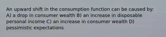 An upward shift in the consumption function can be caused by: A) a drop in consumer wealth B) an increase in disposable personal income C) an increase in consumer wealth D) pessimistic expectations