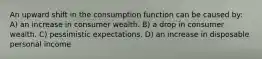 An upward shift in the consumption function can be caused by: A) an increase in consumer wealth. B) a drop in consumer wealth. C) pessimistic expectations. D) an increase in disposable personal income