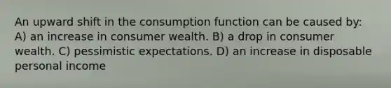 An upward shift in the consumption function can be caused by: A) an increase in consumer wealth. B) a drop in consumer wealth. C) pessimistic expectations. D) an increase in disposable personal income