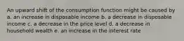 An upward shift of the consumption function might be caused by a. an increase in disposable income b. a decrease in disposable income c. a decrease in the price level d. a decrease in household wealth e. an increase in the interest rate