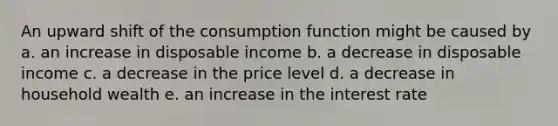 An upward shift of the consumption function might be caused by a. an increase in disposable income b. a decrease in disposable income c. a decrease in the price level d. a decrease in household wealth e. an increase in the interest rate