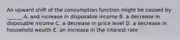 An upward shift of the consumption function might be caused by ______ A. and increase in disposable income B. a decrease in disposable income C. a decrease in price level D. a decrease in household wealth E. an increase in the interest rate