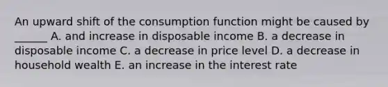 An upward shift of the consumption function might be caused by ______ A. and increase in disposable income B. a decrease in disposable income C. a decrease in price level D. a decrease in household wealth E. an increase in the interest rate