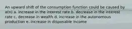 An upward shift of the consumption function could be caused by a(n) a. increase in the interest rate b. decrease in the interest rate c. decrease in wealth d. increase in the autonomous production e. increase in disposable income