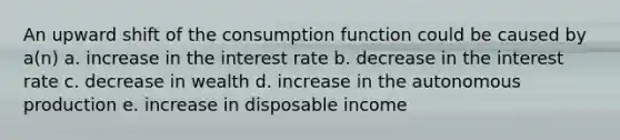 An upward shift of the consumption function could be caused by a(n) a. increase in the interest rate b. decrease in the interest rate c. decrease in wealth d. increase in the autonomous production e. increase in disposable income