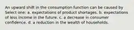 An upward shift in the consumption function can be caused by Select one: a. expectations of product shortages. b. expectations of less income in the future. c. a decrease in consumer confidence. d. a reduction in the wealth of households.