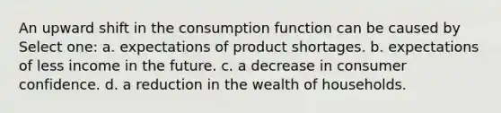 An upward shift in the consumption function can be caused by Select one: a. expectations of product shortages. b. expectations of less income in the future. c. a decrease in consumer confidence. d. a reduction in the wealth of households.