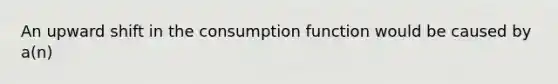 An upward shift in the consumption function would be caused by a(n)