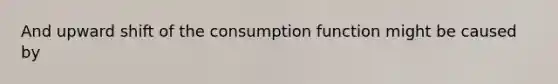 And upward shift of the consumption function might be caused by