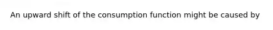 An upward shift of the consumption function might be caused by