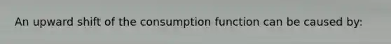 An upward shift of the consumption function can be caused by: