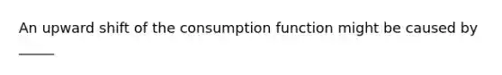 An upward shift of the consumption function might be caused by _____