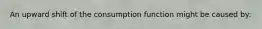 An upward shift of the consumption function might be caused by: