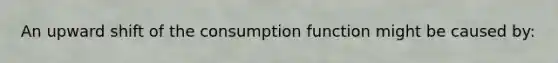 An upward shift of the consumption function might be caused by: