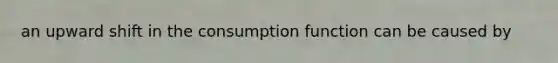 an upward shift in the consumption function can be caused by