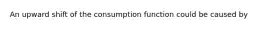 An upward shift of the consumption function could be caused by