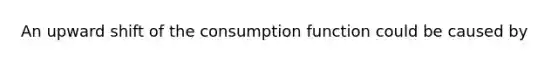 An upward shift of the consumption function could be caused by